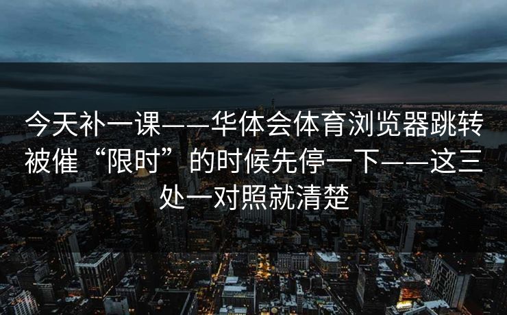 今天补一课——华体会体育浏览器跳转被催“限时”的时候先停一下——这三处一对照就清楚