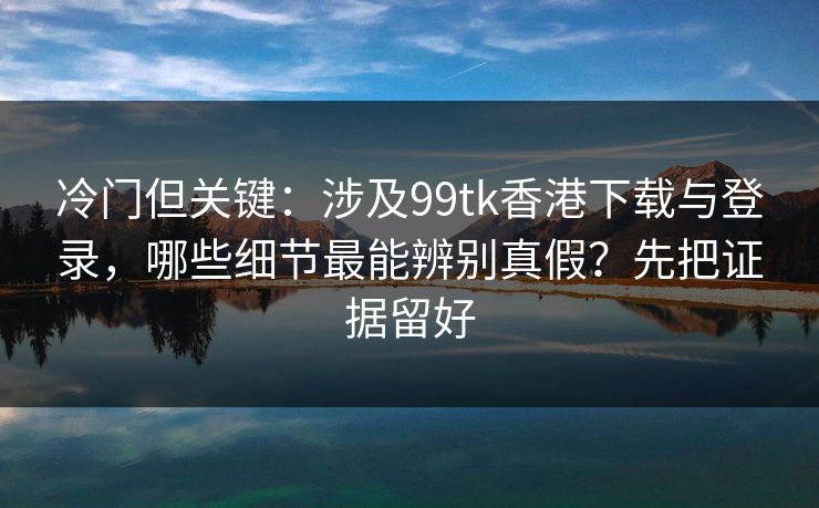 冷门但关键：涉及99tk香港下载与登录，哪些细节最能辨别真假？先把证据留好