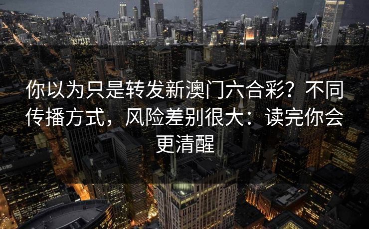 你以为只是转发新澳门六合彩？不同传播方式，风险差别很大：读完你会更清醒
