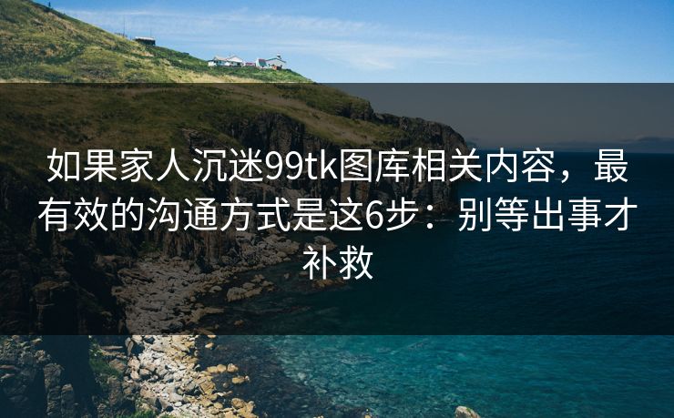 如果家人沉迷99tk图库相关内容，最有效的沟通方式是这6步：别等出事才补救