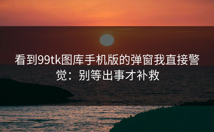 看到99tk图库手机版的弹窗我直接警觉：别等出事才补救