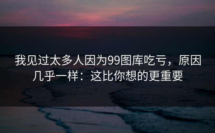 我见过太多人因为99图库吃亏，原因几乎一样：这比你想的更重要