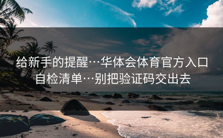给新手的提醒…华体会体育官方入口自检清单…别把验证码交出去