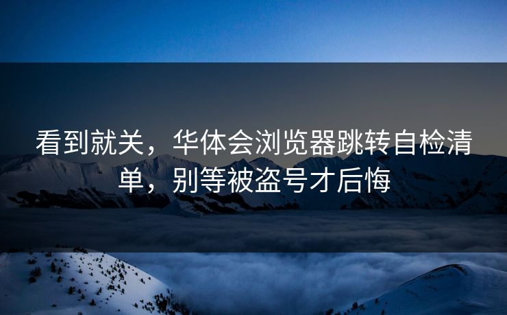 看到就关，华体会浏览器跳转自检清单，别等被盗号才后悔