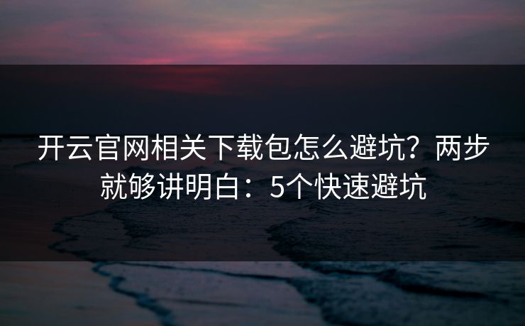 开云官网相关下载包怎么避坑？两步就够讲明白：5个快速避坑