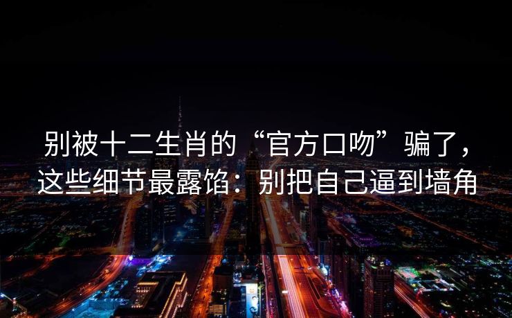 别被十二生肖的“官方口吻”骗了,这些细节最露馅:别把自己逼到墙角 别被十二生肖的“官方口吻”骗了,这些细节最露馅:别把自己逼到墙角